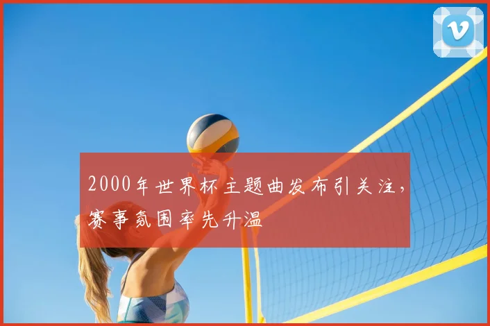2000年世界杯主题曲发布引关注,赛事氛围率先升温