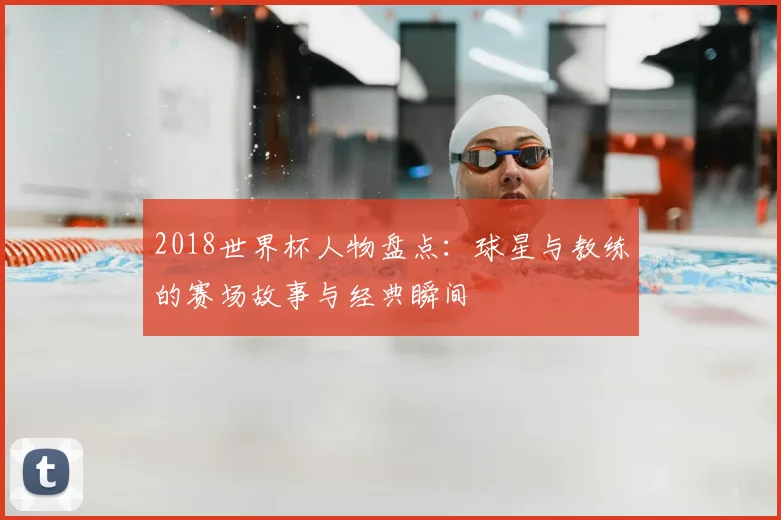 2018世界杯人物盘点：球星与教练的赛场故事与经典瞬间