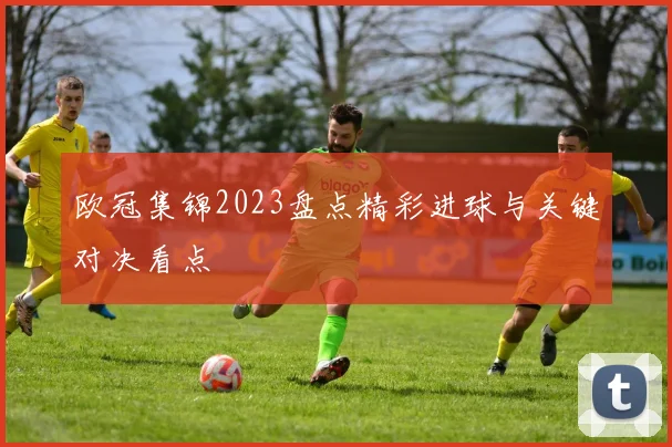欧冠集锦2023盘点精彩进球与关键对决看点