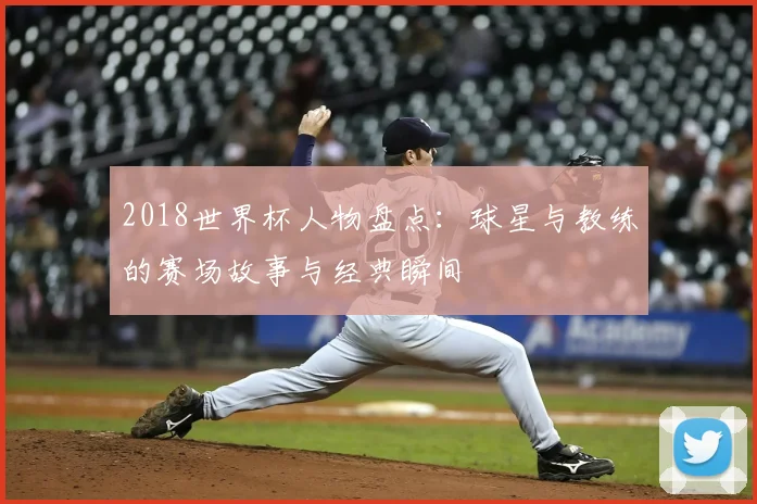 2018世界杯人物盘点：球星与教练的赛场故事与经典瞬间